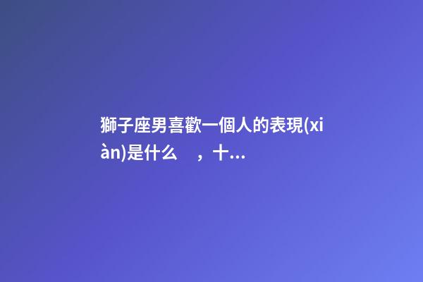 獅子座男喜歡一個人的表現(xiàn)是什么，十二星座深愛你的表現(xiàn)